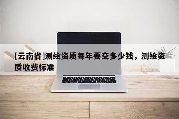 [云南省]测绘资质每年要交多少钱，测绘资质收费标准