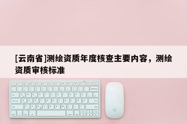 [云南省]测绘资质年度核查主要内容，测绘资质审核标准