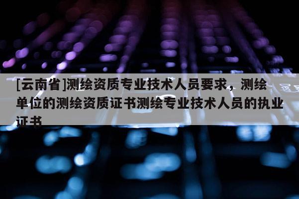 [云南省]测绘资质专业技术人员要求，测绘单位的测绘资质证书测绘专业技术人员的执业证书