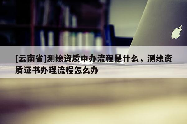 [云南省]测绘资质申办流程是什么，测绘资质证书办理流程怎么办