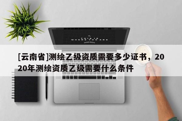 [云南省]测绘乙级资质需要多少证书，2020年测绘资质乙级需要什么条件
