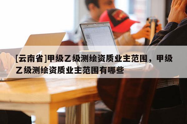 [云南省]甲级乙级测绘资质业主范围，甲级乙级测绘资质业主范围有哪些