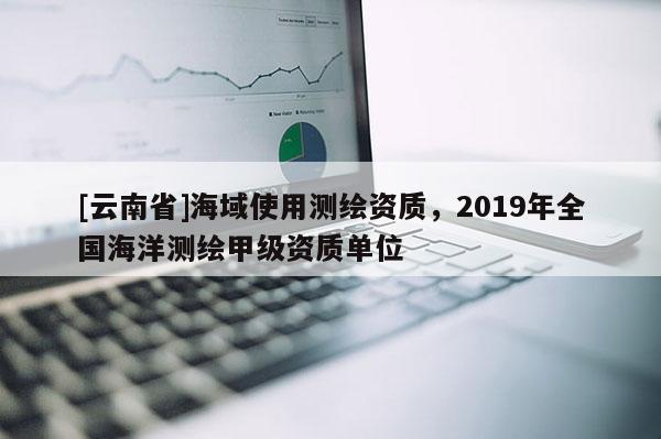 [云南省]海域使用测绘资质，2019年全国海洋测绘甲级资质单位