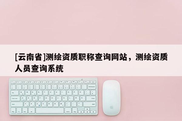 [云南省]测绘资质职称查询网站，测绘资质人员查询系统