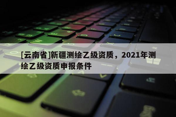 [云南省]新疆测绘乙级资质，2021年测绘乙级资质申报条件
