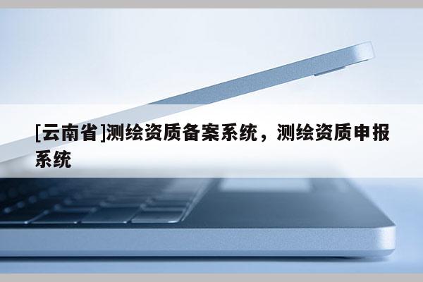 [云南省]测绘资质备案系统，测绘资质申报系统