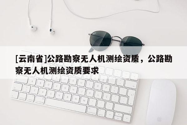 [云南省]公路勘察无人机测绘资质，公路勘察无人机测绘资质要求