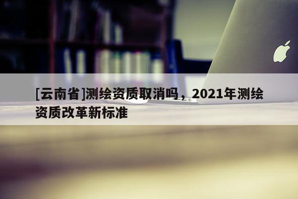 [云南省]测绘资质取消吗，2021年测绘资质改革新标准