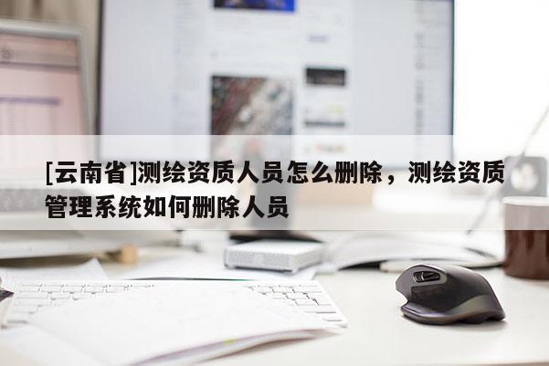 [云南省]测绘资质人员怎么删除，测绘资质管理系统如何删除人员