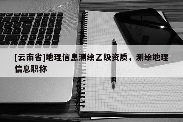 [云南省]地理信息测绘乙级资质，测绘地理信息职称