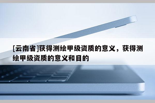 [云南省]获得测绘甲级资质的意义，获得测绘甲级资质的意义和目的