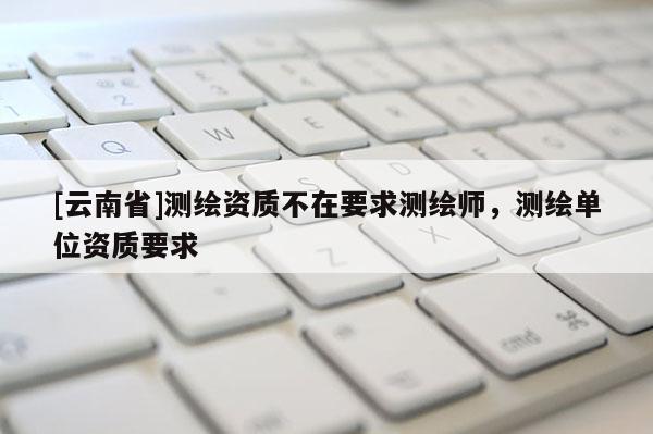 [云南省]测绘资质不在要求测绘师，测绘单位资质要求