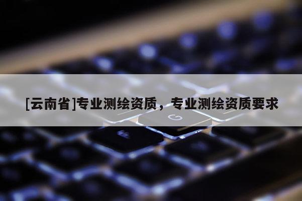 [云南省]专业测绘资质，专业测绘资质要求