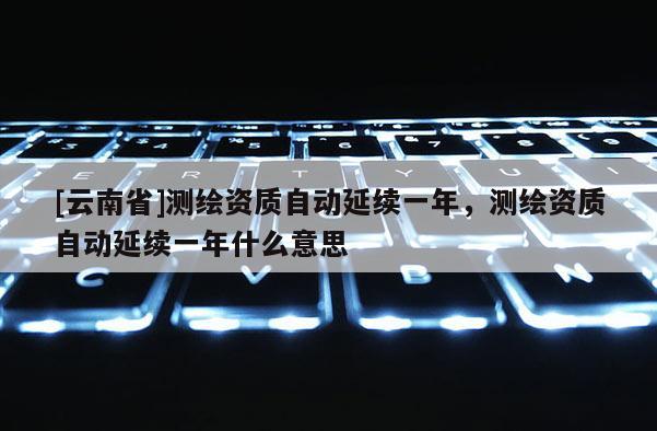[云南省]测绘资质自动延续一年，测绘资质自动延续一年什么意思