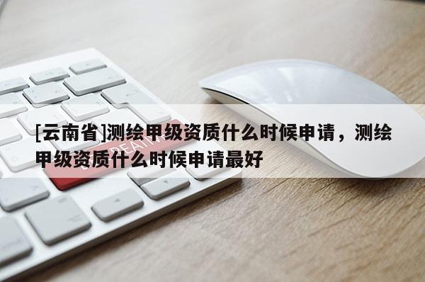 [云南省]测绘甲级资质什么时候申请，测绘甲级资质什么时候申请最好