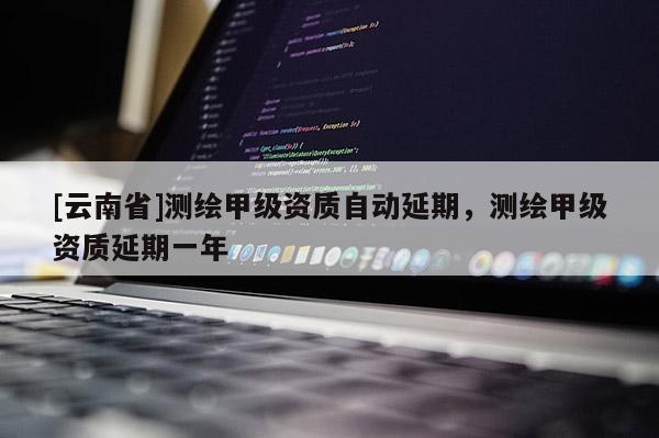 [云南省]测绘甲级资质自动延期，测绘甲级资质延期一年
