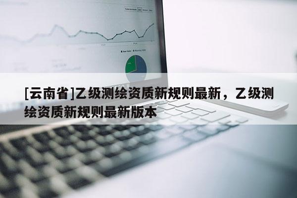 [云南省]乙级测绘资质新规则最新，乙级测绘资质新规则最新版本