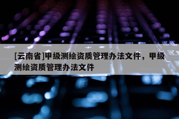 [云南省]甲级测绘资质管理办法文件，甲级测绘资质管理办法文件
