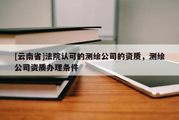 [云南省]法院认可的测绘公司的资质，测绘公司资质办理条件