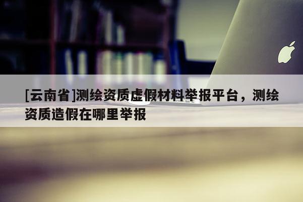 [云南省]测绘资质虚假材料举报平台，测绘资质造假在哪里举报