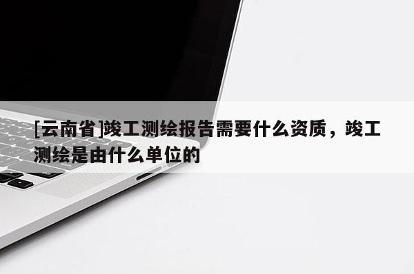 [云南省]竣工测绘报告需要什么资质，竣工测绘是由什么单位的