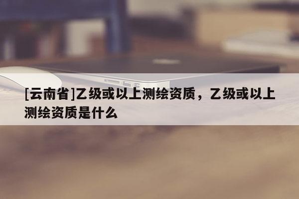 [云南省]乙级或以上测绘资质，乙级或以上测绘资质是什么