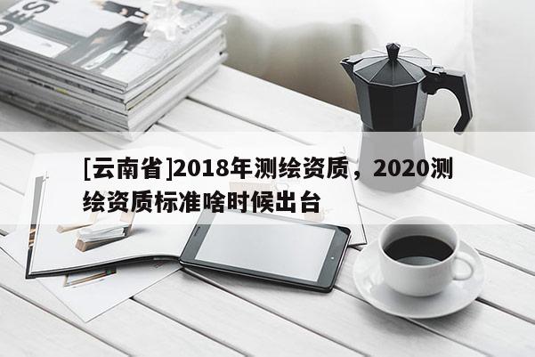 [云南省]2018年测绘资质，2020测绘资质标准啥时候出台