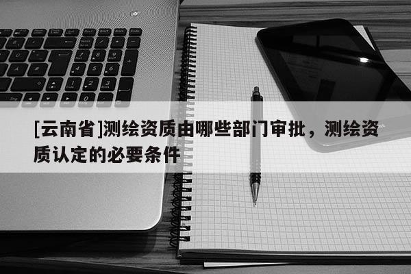 [云南省]测绘资质由哪些部门审批，测绘资质认定的必要条件