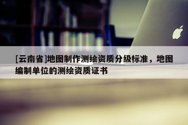 [云南省]地图制作测绘资质分级标准，地图编制单位的测绘资质证书