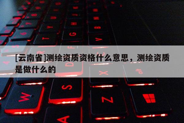 [云南省]测绘资质资格什么意思，测绘资质是做什么的
