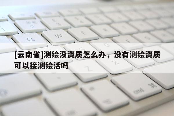 [云南省]测绘没资质怎么办，没有测绘资质可以接测绘活吗