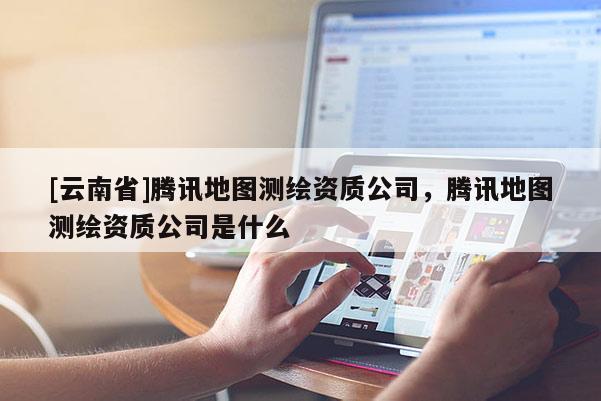 [云南省]腾讯地图测绘资质公司，腾讯地图测绘资质公司是什么