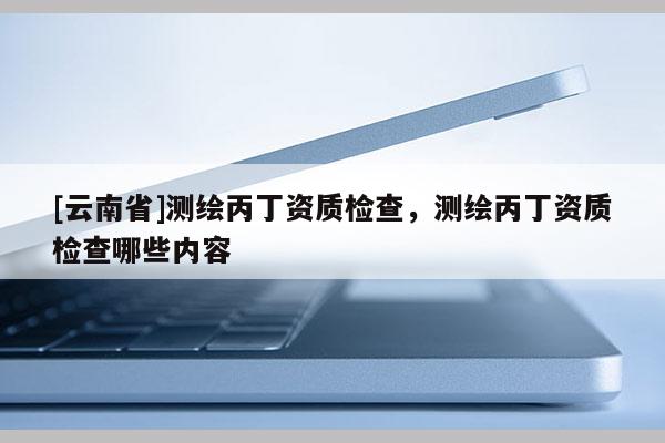 [云南省]测绘丙丁资质检查，测绘丙丁资质检查哪些内容