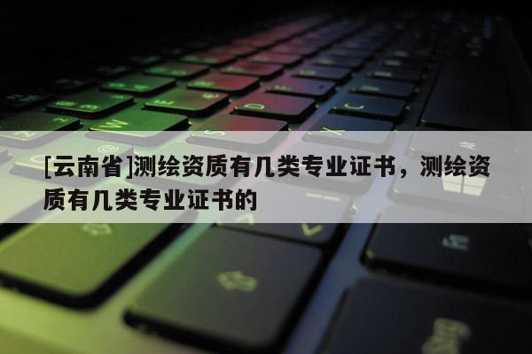 [云南省]测绘资质有几类专业证书，测绘资质有几类专业证书的
