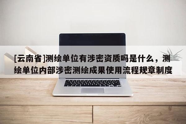 [云南省]测绘单位有涉密资质吗是什么，测绘单位内部涉密测绘成果使用流程规章制度