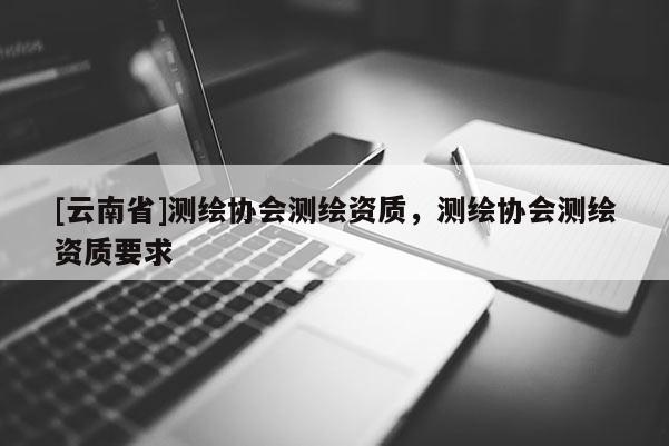 [云南省]测绘协会测绘资质，测绘协会测绘资质要求