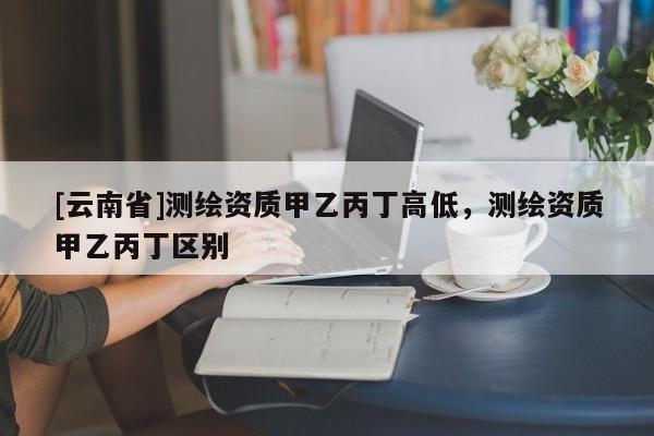 [云南省]测绘资质甲乙丙丁高低，测绘资质甲乙丙丁区别