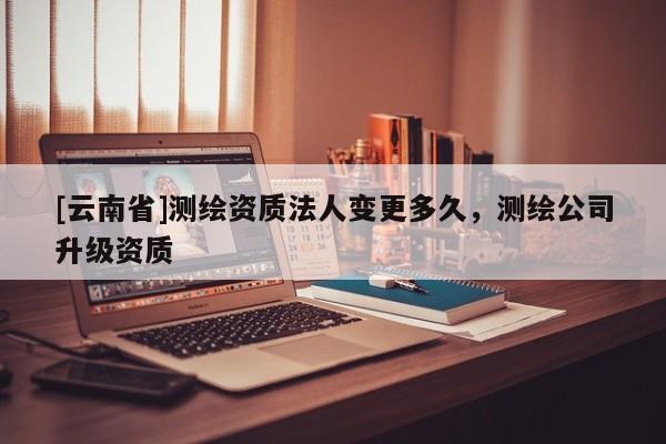 [云南省]测绘资质法人变更多久，测绘公司升级资质