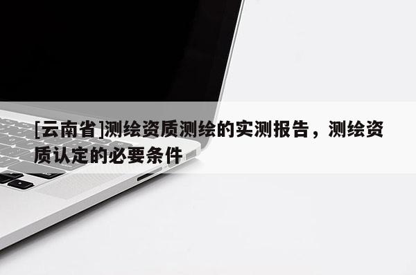 [云南省]测绘资质测绘的实测报告，测绘资质认定的必要条件