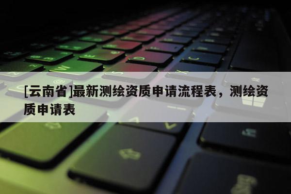 [云南省]最新测绘资质申请流程表，测绘资质申请表