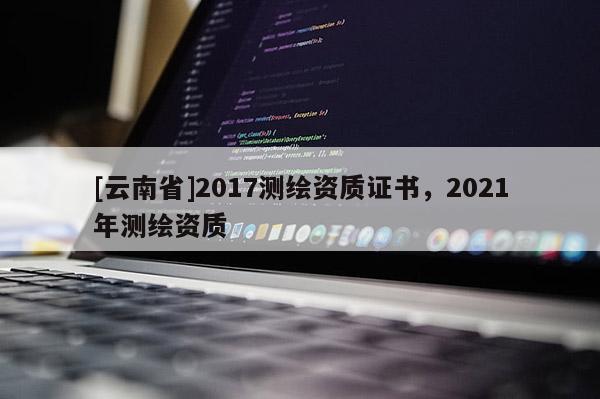 [云南省]2017测绘资质证书，2021年测绘资质