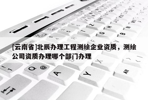 [云南省]北辰办理工程测绘企业资质，测绘公司资质办理哪个部门办理