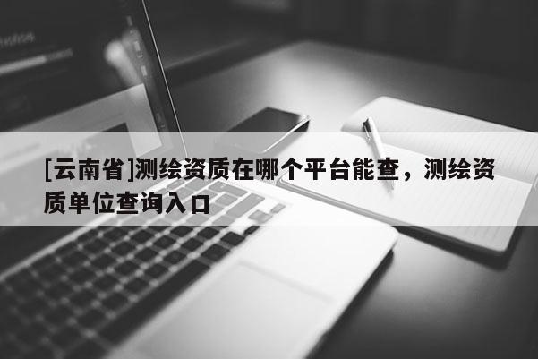 [云南省]测绘资质在哪个平台能查，测绘资质单位查询入口