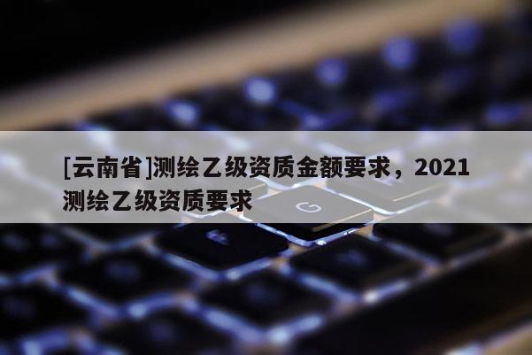 [云南省]测绘乙级资质金额要求，2021测绘乙级资质要求