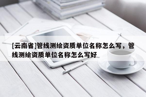 [云南省]管线测绘资质单位名称怎么写，管线测绘资质单位名称怎么写好