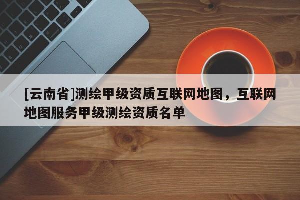 [云南省]测绘甲级资质互联网地图，互联网地图服务甲级测绘资质名单