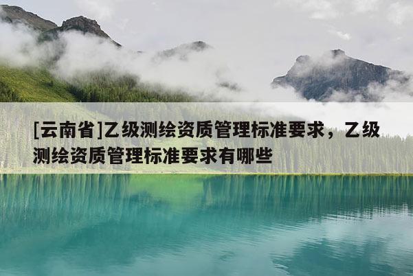 [云南省]乙级测绘资质管理标准要求，乙级测绘资质管理标准要求有哪些