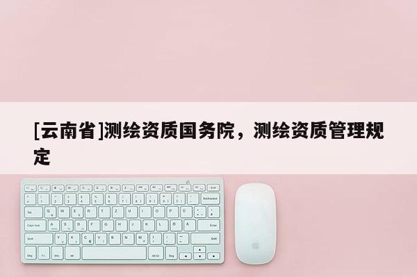 [云南省]测绘资质国务院，测绘资质管理规定