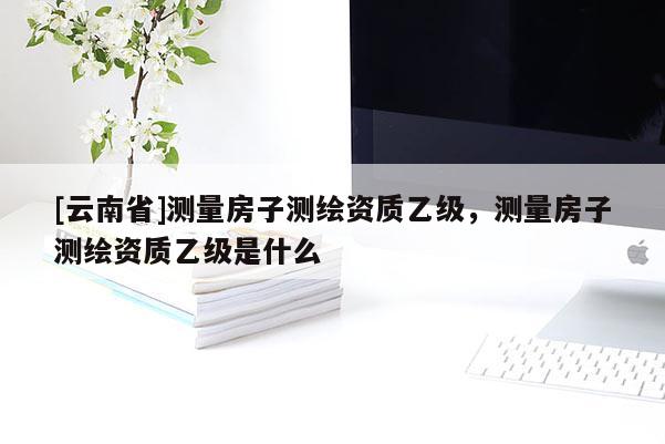 [云南省]测量房子测绘资质乙级，测量房子测绘资质乙级是什么