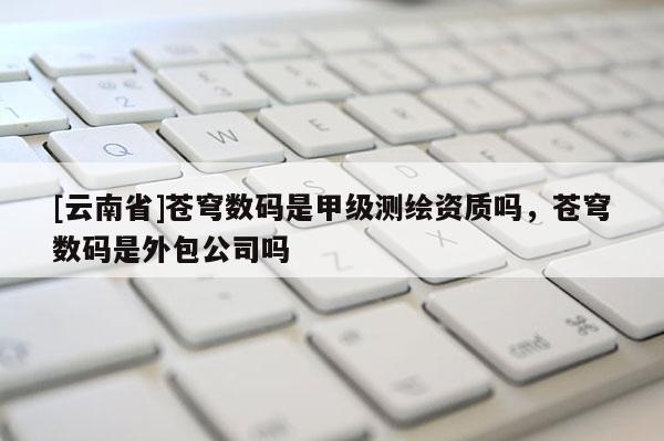 [云南省]苍穹数码是甲级测绘资质吗，苍穹数码是外包公司吗